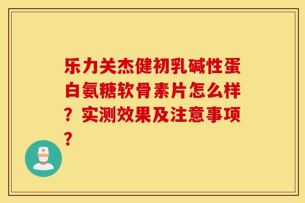 乐力关杰健初乳碱性蛋白氨糖软骨素片怎么样？实测效果及注意事项？