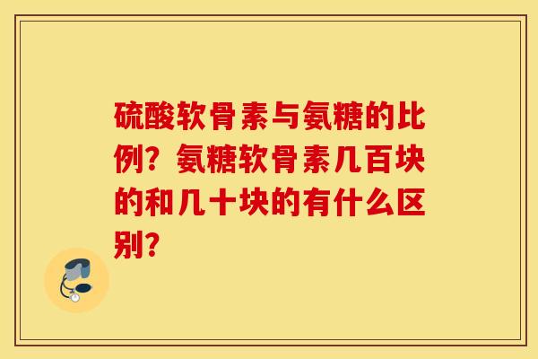 硫酸软骨素与氨糖的比例?氨糖软骨素几百块的和几十块的有什么区别? 硫酸软骨素与氨糖的比例?氨糖软骨素几百块的和几十块的有什么区别?