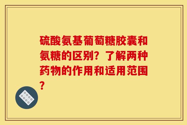 硫酸氨基葡萄糖胶囊和氨糖的区别？了解两种药物的作用和适用范围？