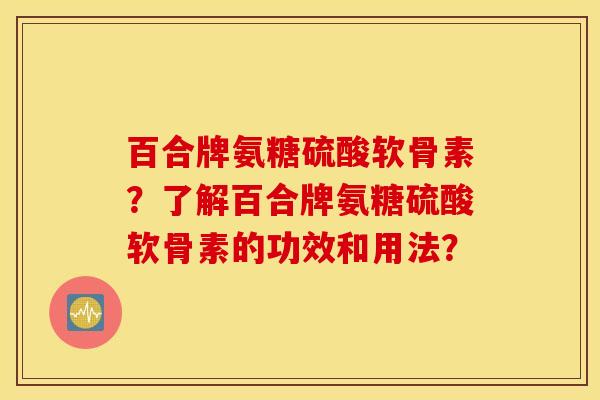 百合牌氨糖硫酸软骨素?了解百合牌氨糖硫酸软骨素的功效和用法? 百合牌氨糖硫酸软骨素?了解百合牌氨糖硫酸软骨素的功效和用法?