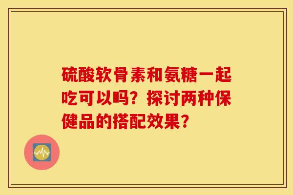 硫酸软骨素和氨糖一起吃可以吗？探讨两种保健品的搭配效果？