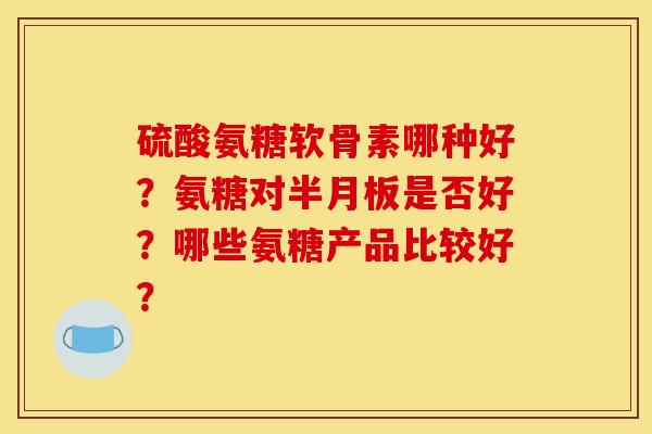 硫酸氨糖软骨素哪种好?氨糖对半月板是否好?哪些氨糖产品比较好? 硫酸氨糖软骨素哪种好?氨糖对半月板是否好?哪些氨糖产品比较好?
