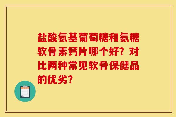 盐酸氨基葡萄糖和氨糖软骨素钙片哪个好？对比两种常见软骨保健品的优劣？