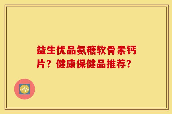 益生优品氨糖软骨素钙片？健康保健品推荐？