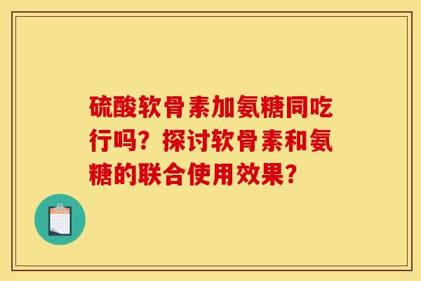硫酸软骨素加氨糖同吃行吗？探讨软骨素和氨糖的联合使用效果？