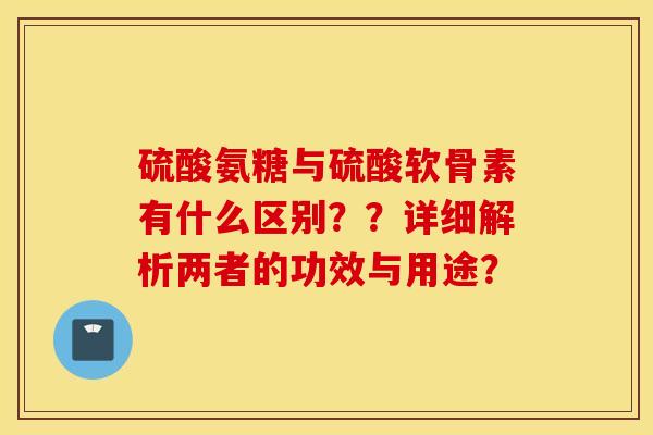 硫酸氨糖与硫酸软骨素有什么区别？？详细解析两者的功效与用途？