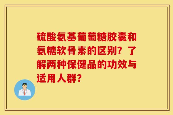 硫酸氨基葡萄糖胶囊和氨糖软骨素的区别？了解两种保健品的功效与适用人群？