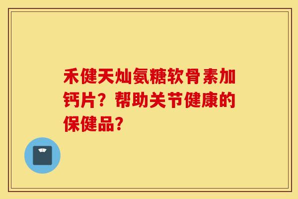 禾健天灿氨糖软骨素加钙片？帮助关节健康的保健品？