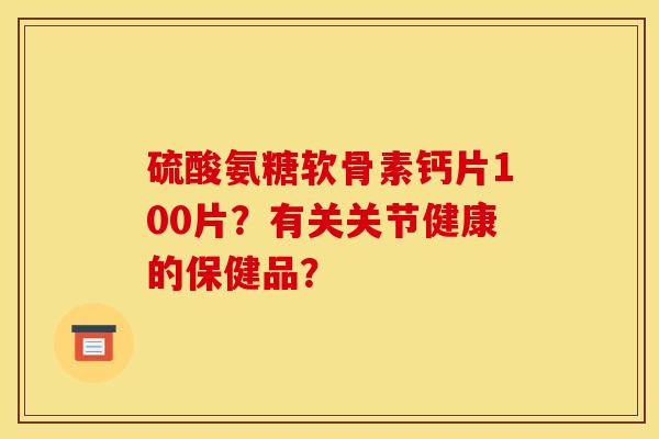 硫酸氨糖软骨素钙片100片?有关关节健康的保健品? 硫酸氨糖软骨素钙片100片?有关关节健康的保健品?