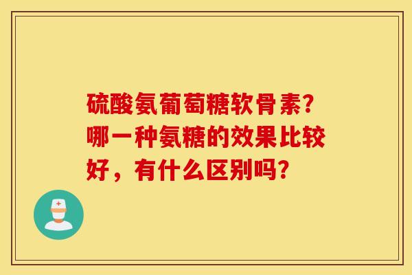 硫酸氨葡萄糖软骨素？哪一种氨糖的效果比较好，有什么区别吗？