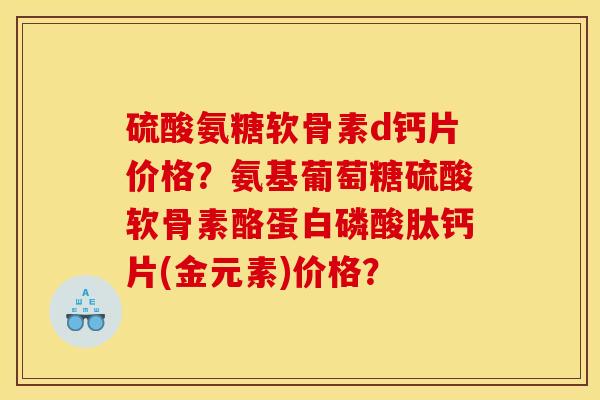 硫酸氨糖软骨素d钙片价格？氨基葡萄糖硫酸软骨素酪蛋白磷酸肽钙片(金元素)价格？