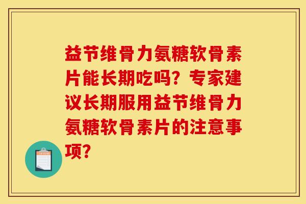 益节维骨力氨糖软骨素片能长期吃吗?专家建议长期服用益节维骨力氨糖软骨素片的注意事项? 益节维骨力氨糖软骨素片能长期吃吗?专家建议长期服用益节维骨力氨糖软骨素片的注意事项?