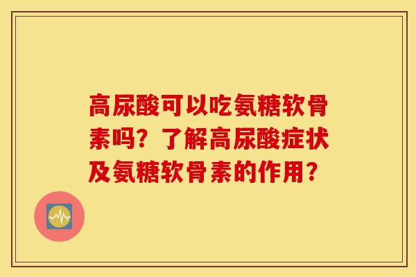 高尿酸可以吃氨糖软骨素吗？了解高尿酸症状及氨糖软骨素的作用？