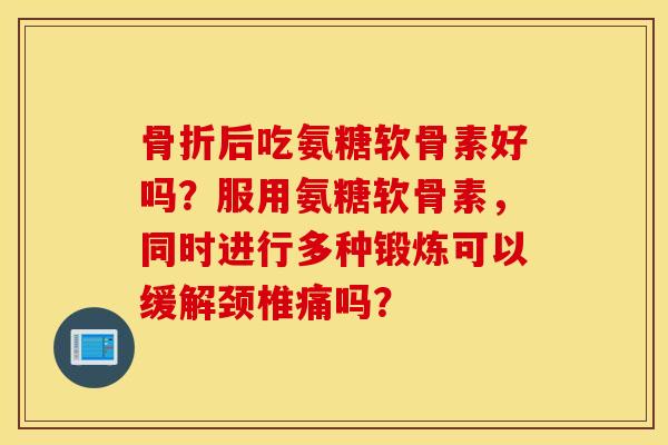 骨折后吃氨糖软骨素好吗？服用氨糖软骨素，同时进行多种锻炼可以缓解颈椎痛吗？