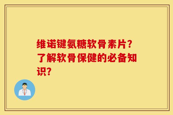 维诺键氨糖软骨素片?了解软骨保健的必备知识? 维诺键氨糖软骨素片?了解软骨保健的必备知识?
