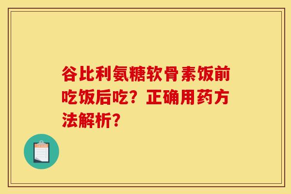 谷比利氨糖软骨素饭前吃饭后吃？正确用药方法解析？