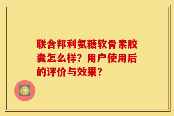 联合邦利氨糖软骨素胶囊怎么样？用户使用后的评价与效果？
