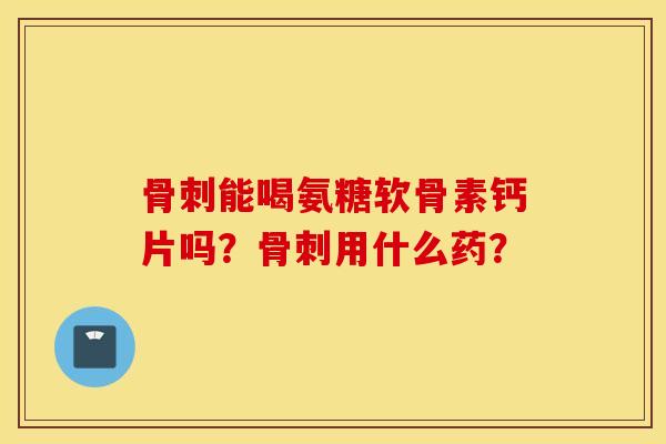 骨刺能喝氨糖软骨素钙片吗?骨刺用什么药? 骨刺能喝氨糖软骨素钙片吗?骨刺用什么药?
