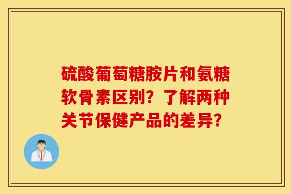 硫酸葡萄糖胺片和氨糖软骨素区别？了解两种关节保健产品的差异？
