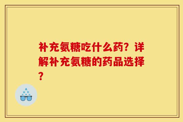 补充氨糖吃什么药？详解补充氨糖的药品选择？