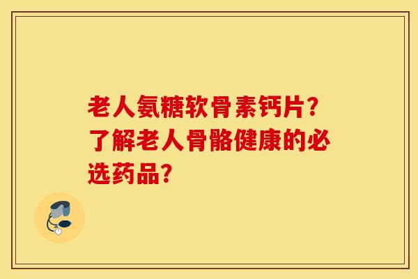 老人氨糖软骨素钙片？了解老人骨骼健康的必选药品？