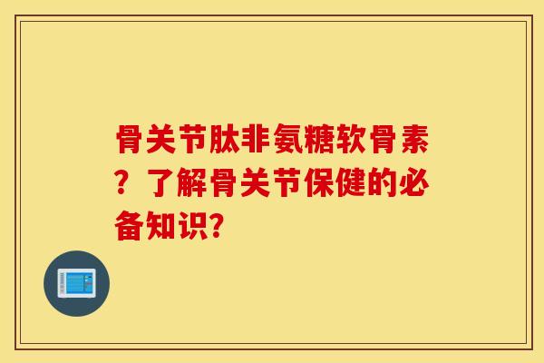 骨关节肽非氨糖软骨素？了解骨关节保健的必备知识？