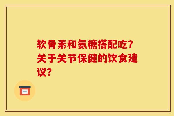 软骨素和氨糖搭配吃？关于关节保健的饮食建议？