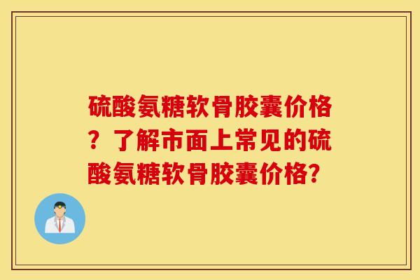 硫酸氨糖软骨胶囊价格？了解市面上常见的硫酸氨糖软骨胶囊价格？