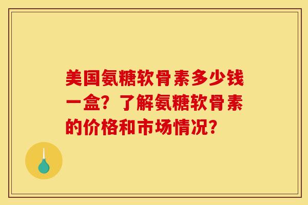 美国氨糖软骨素多少钱一盒？了解氨糖软骨素的价格和市场情况？