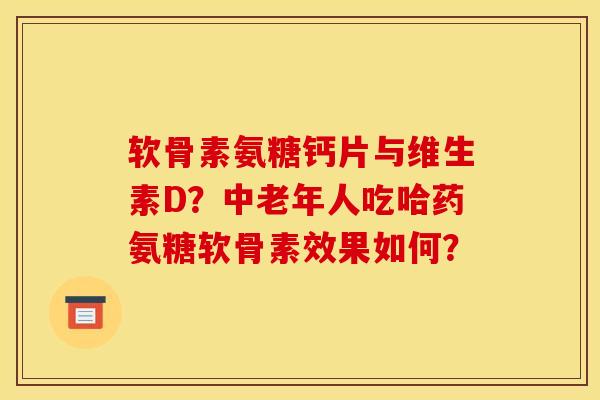 软骨素氨糖钙片与维生素D？中老年人吃哈药氨糖软骨素效果如何？