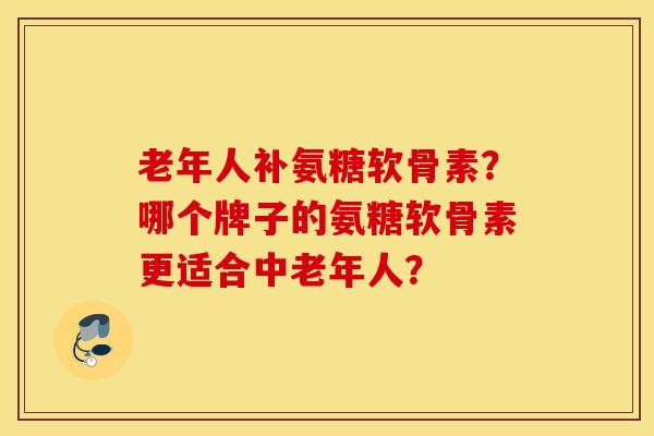 老年人补氨糖软骨素?哪个牌子的氨糖软骨素更适合中老年人? 老年人补氨糖软骨素?哪个牌子的氨糖软骨素更适合中老年人?