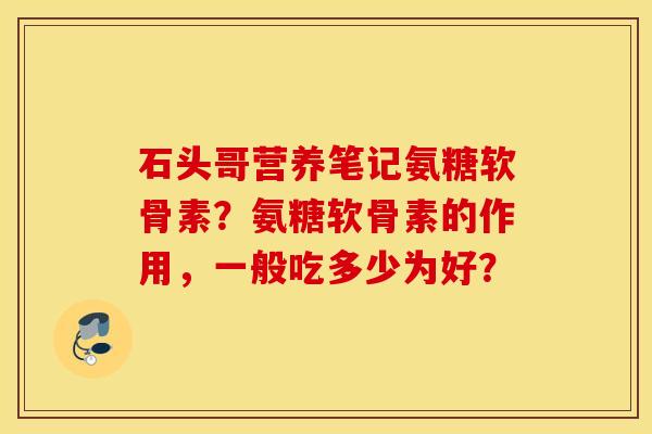石头哥营养笔记氨糖软骨素？氨糖软骨素的作用，一般吃多少为好？