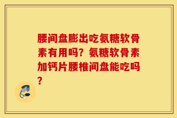 腰间盘膨出吃氨糖软骨素有用吗？氨糖软骨素加钙片腰椎间盘能吃吗？