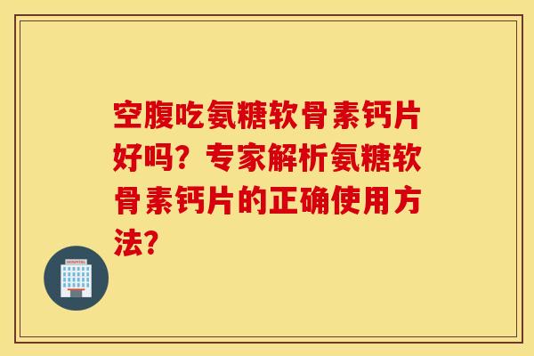 空腹吃氨糖软骨素钙片好吗？专家解析氨糖软骨素钙片的正确使用方法？