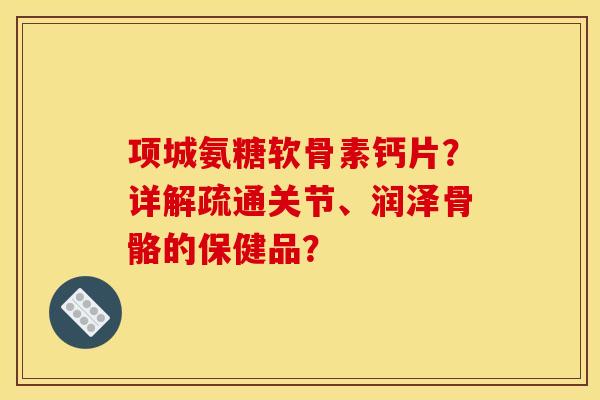 项城氨糖软骨素钙片?详解疏通关节、润泽骨骼的保健品? 项城氨糖软骨素钙片?详解疏通关节、润泽骨骼的保健品?