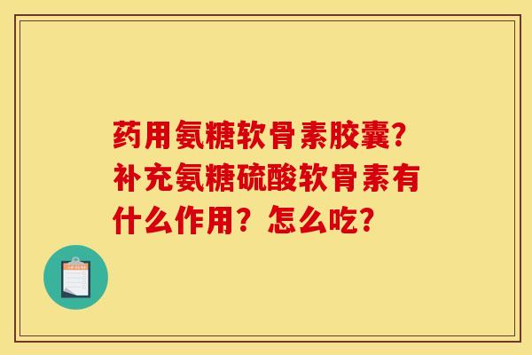 药用氨糖软骨素胶囊？补充氨糖硫酸软骨素有什么作用？怎么吃？