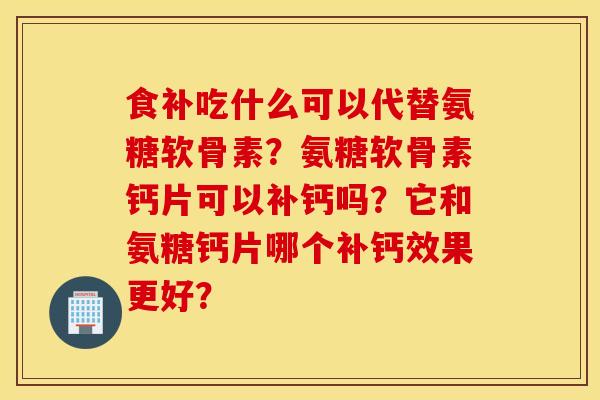 食补吃什么可以代替氨糖软骨素？氨糖软骨素钙片可以补钙吗？它和氨糖钙片哪个补钙效果更好？