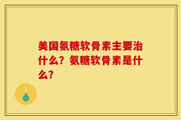 美国氨糖软骨素主要治什么？氨糖软骨素是什么？
