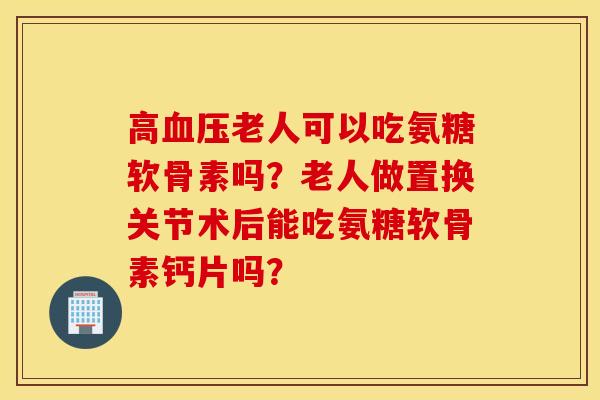 高血压老人可以吃氨糖软骨素吗?老人做置换关节术后能吃氨糖软骨素钙片吗? 高血压老人可以吃氨糖软骨素吗?老人做置换关节术后能吃氨糖软骨素钙片吗?