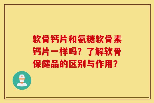 软骨钙片和氨糖软骨素钙片一样吗？了解软骨保健品的区别与作用？
