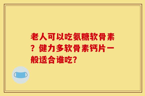 老人可以吃氨糖软骨素？健力多软骨素钙片一般适合谁吃？