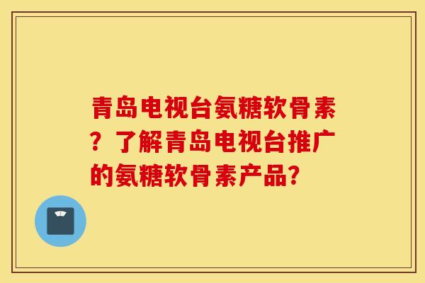 青岛电视台氨糖软骨素？了解青岛电视台推广的氨糖软骨素产品？