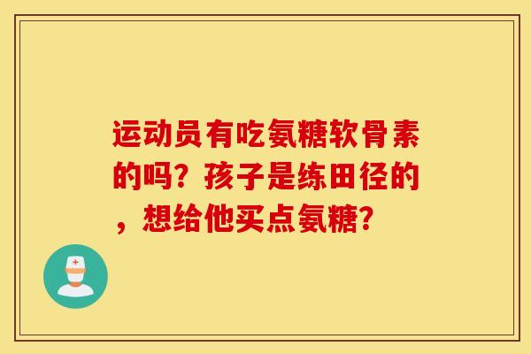 运动员有吃氨糖软骨素的吗?孩子是练田径的,想给他买点氨糖? 运动员有吃氨糖软骨素的吗?孩子是练田径的,想给他买点氨糖?
