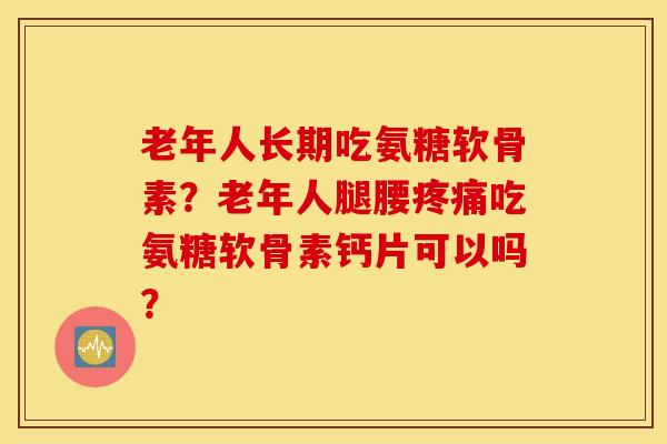 老年人长期吃氨糖软骨素？老年人腿腰疼痛吃氨糖软骨素钙片可以吗？