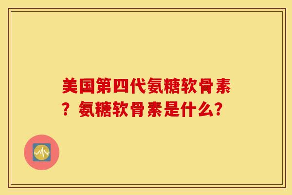 美国第四代氨糖软骨素？氨糖软骨素是什么？