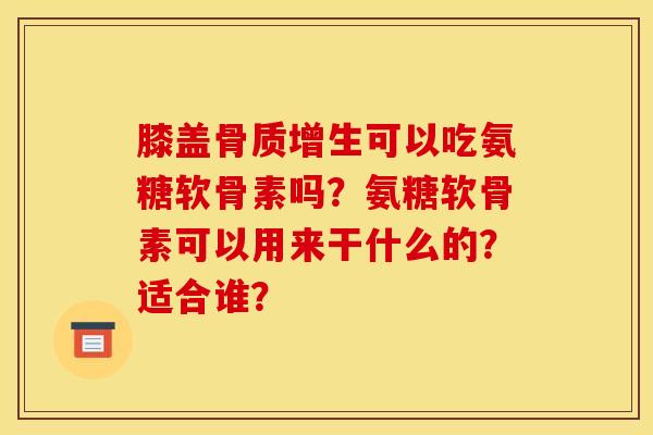 膝盖骨质增生可以吃氨糖软骨素吗？氨糖软骨素可以用来干什么的？适合谁？