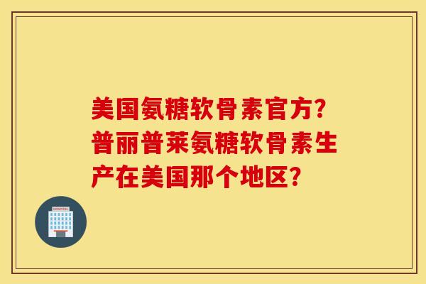 美国氨糖软骨素官方？普丽普莱氨糖软骨素生产在美国那个地区？