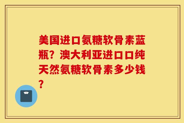 美国进口氨糖软骨素蓝瓶？澳大利亚进口口纯天然氨糖软骨素多少钱？