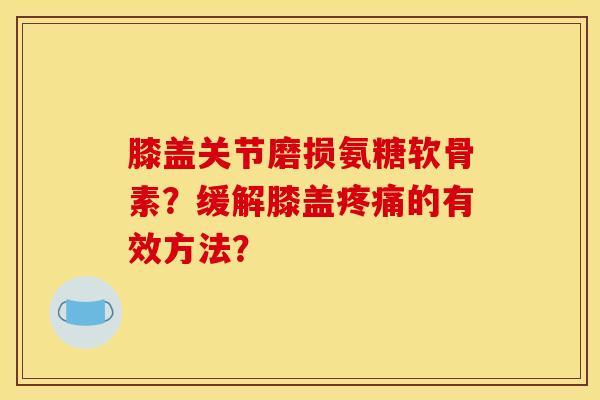 膝盖关节磨损氨糖软骨素？缓解膝盖疼痛的有效方法？