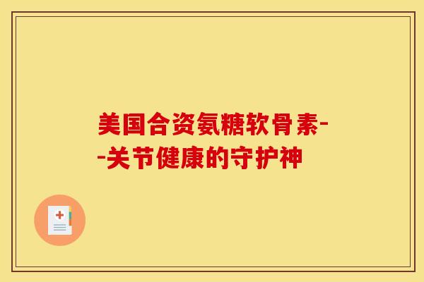 美国合资氨糖软骨素--关节健康的守护神